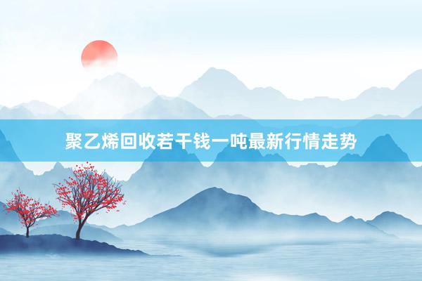 聚乙烯回收若干钱一吨最新行情走势