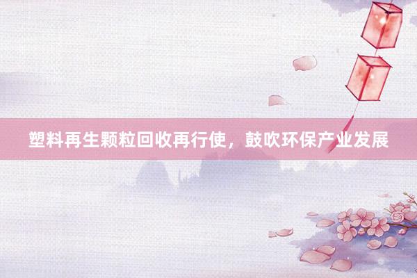 塑料再生颗粒回收再行使，鼓吹环保产业发展