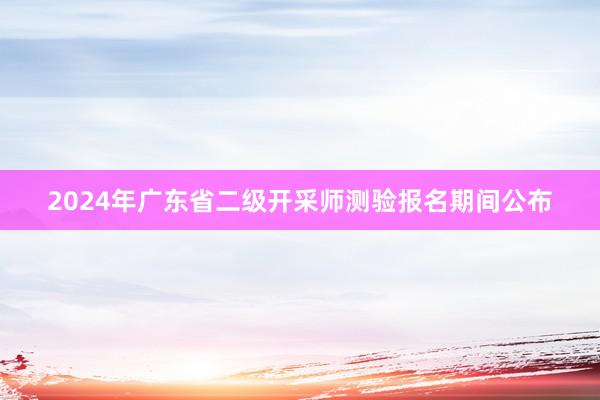 2024年广东省二级开采师测验报名期间公布