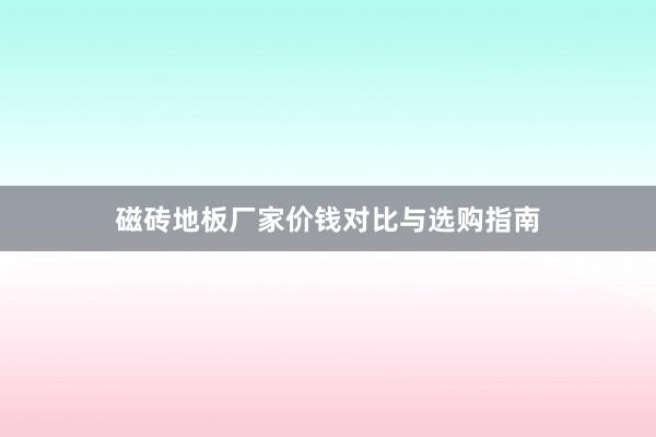 磁砖地板厂家价钱对比与选购指南